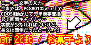 デジタル8色画像のシグネチャ部分は、PC8801エミュ上でCDOSII(JET-TERMINAL)を起動して、コマンドラインに文字を入力し、画面キャプチャしていました(^_^;)字数の少ないモノはそれで良いのですが、長文となると面倒で…(CDOSIIの日本語入力がほとんど単漢字変換だし、記号なんかも入れ難かった ^_^;)